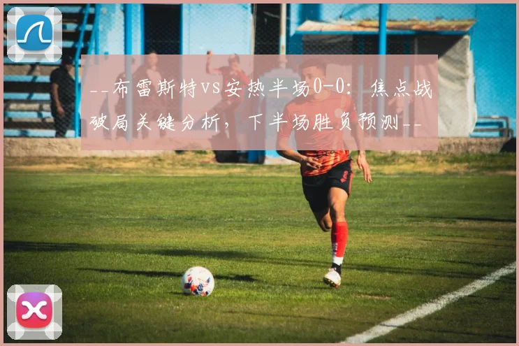 __布雷斯特vs安热半场0-0：焦点战破局关键分析，下半场胜负预测__