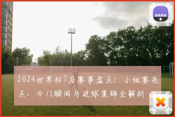 2024世界杯7月赛事盘点：小组赛亮点、冷门瞬间与进球集锦全解析