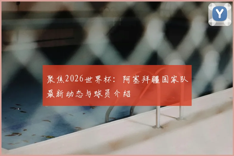聚焦2026世界杯：阿塞拜疆国家队最新动态与球员介绍