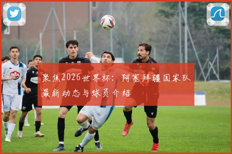聚焦2026世界杯：阿塞拜疆国家队最新动态与球员介绍
