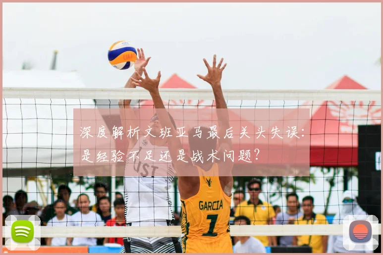 深度解析文班亚马最后关头失误：是经验不足还是战术问题？