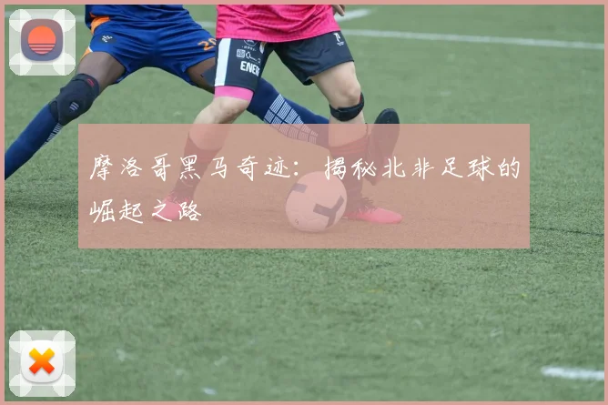 摩洛哥黑马奇迹：揭秘北非足球的崛起之路