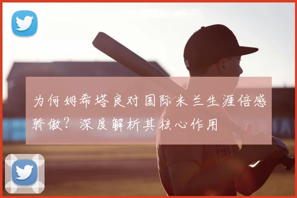 为何姆希塔良对国际米兰生涯倍感骄傲？深度解析其核心作用