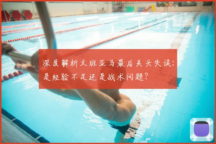 深度解析文班亚马最后关头失误：是经验不足还是战术问题？