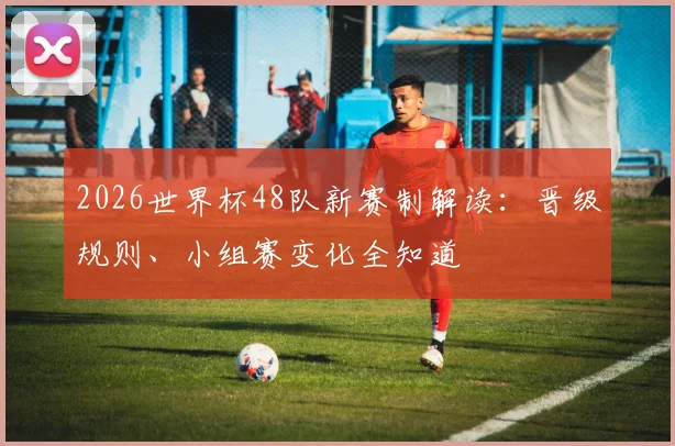 2026世界杯48队新赛制解读：晋级规则、小组赛变化全知道