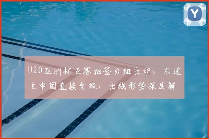 U20亚洲杯正赛抽签分组出炉，东道主中国直接晋级，出线形势深度解析