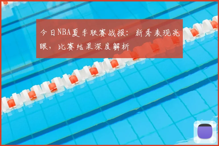 今日NBA夏季联赛战报：新秀表现亮眼，比赛结果深度解析