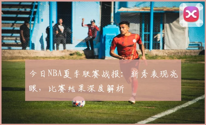 今日NBA夏季联赛战报:新秀表现亮眼,比赛结果深度解析