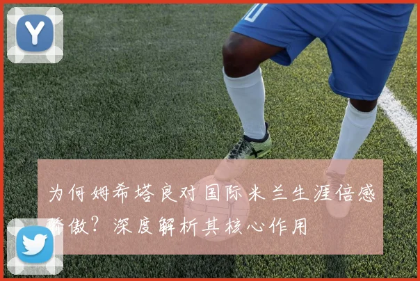 为何姆希塔良对国际米兰生涯倍感骄傲？深度解析其核心作用